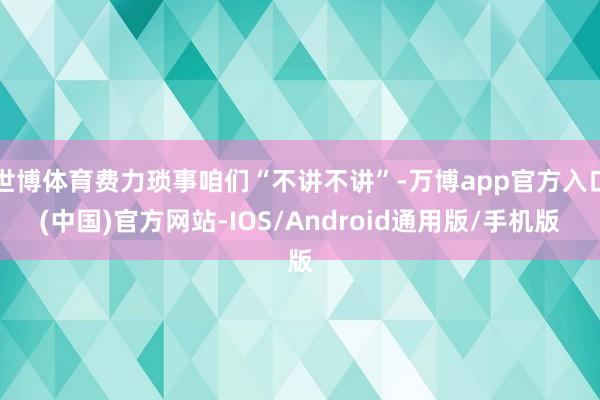 世博体育费力琐事咱们“不讲不讲”-万博app官方入口(中国)官方网站-IOS/Android通用版/手机版