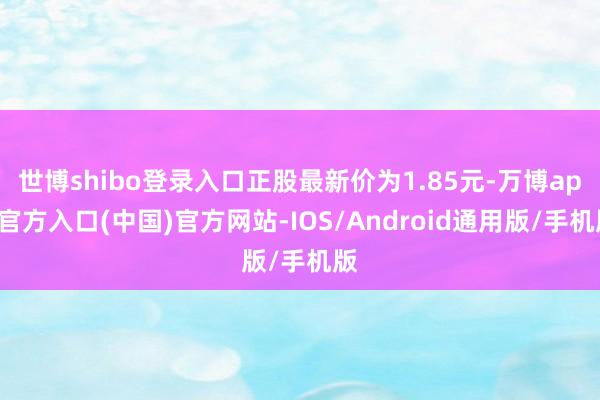 世博shibo登录入口正股最新价为1.85元-万博app官方入口(中国)官方网站-IOS/Android通用版/手机版