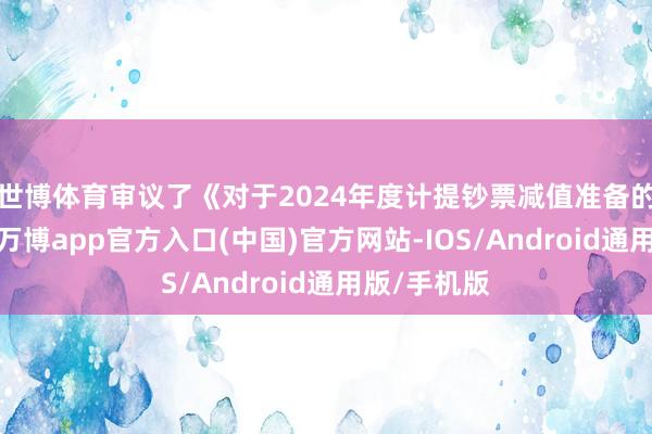 世博体育审议了《对于2024年度计提钞票减值准备的议案》等-万博app官方入口(中国)官方网站-IOS/Android通用版/手机版