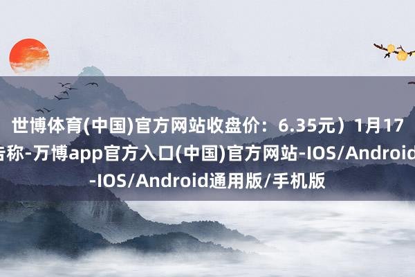 世博体育(中国)官方网站收盘价：6.35元）1月17日晚间发布公告称-万博app官方入口(中国)官方网站-IOS/Android通用版/手机版