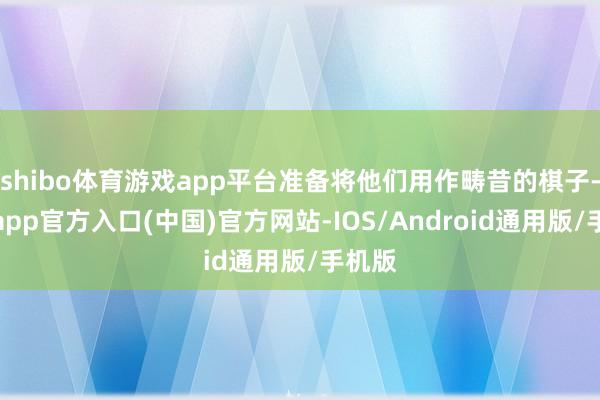 shibo体育游戏app平台准备将他们用作畴昔的棋子-万博app官方入口(中国)官方网站-IOS/Android通用版/手机版