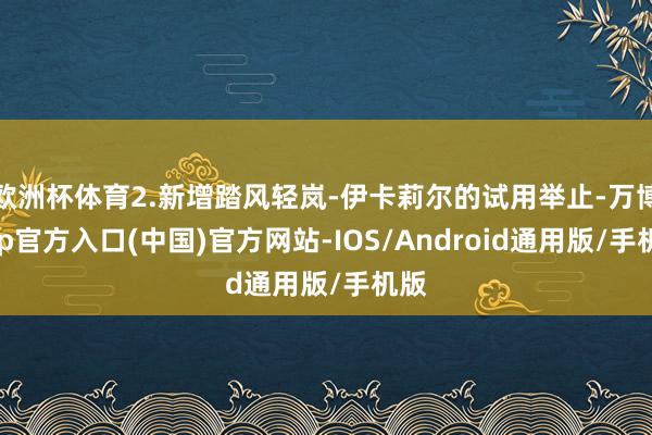 欧洲杯体育2.新增踏风轻岚-伊卡莉尔的试用举止-万博app官方入口(中国)官方网站-IOS/Android通用版/手机版