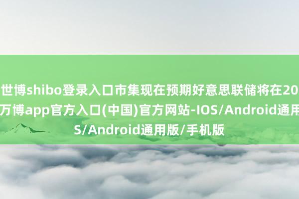 世博shibo登录入口市集现在预期好意思联储将在2025年降息-万博app官方入口(中国)官方网站-IOS/Android通用版/手机版