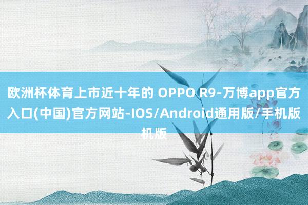 欧洲杯体育上市近十年的 OPPO R9-万博app官方入口(中国)官方网站-IOS/Android通用版/手机版