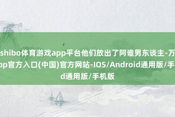 shibo体育游戏app平台他们放出了阿谁男东谈主-万博app官方入口(中国)官方网站-IOS/Android通用版/手机版