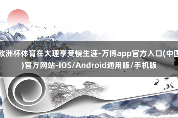 欧洲杯体育在大理享受慢生涯-万博app官方入口(中国)官方网站-IOS/Android通用版/手机版