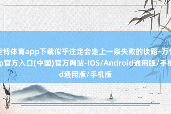 世博体育app下载似乎注定会走上一条失败的谈路-万博app官方入口(中国)官方网站-IOS/Android通用版/手机版
