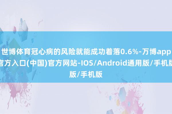 世博体育冠心病的风险就能成功着落0.6%-万博app官方入口(中国)官方网站-IOS/Android通用版/手机版