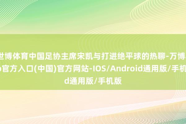 世博体育中国足协主席宋凯与打进绝平球的热聊-万博app官方入口(中国)官方网站-IOS/Android通用版/手机版