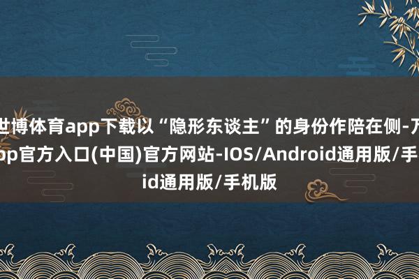 世博体育app下载以“隐形东谈主”的身份作陪在侧-万博app官方入口(中国)官方网站-IOS/Android通用版/手机版