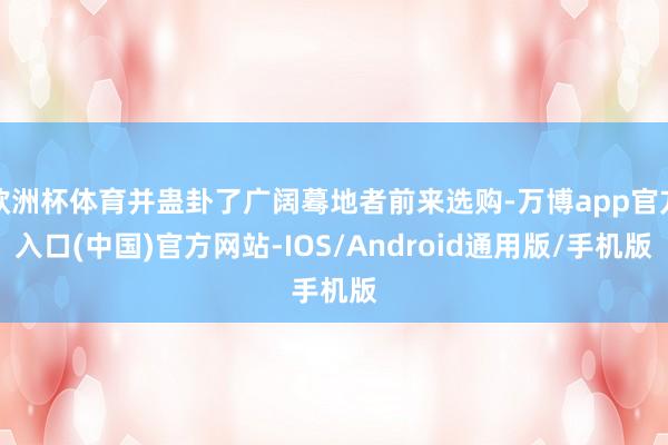 欧洲杯体育并蛊卦了广阔蓦地者前来选购-万博app官方入口(中国)官方网站-IOS/Android通用版/手机版