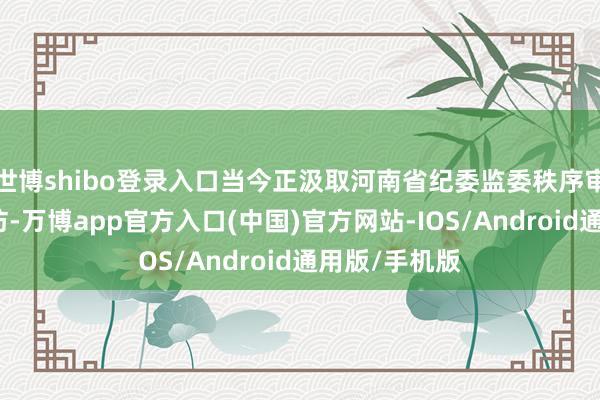 世博shibo登录入口当今正汲取河南省纪委监委秩序审查和监察造访-万博app官方入口(中国)官方网站-IOS/Android通用版/手机版