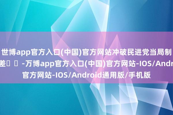 世博app官方入口(中国)官方网站冲破民进党当局制造的对大陆贯通偏差‌‌-万博app官方入口(中国)官方网站-IOS/Android通用版/手机版