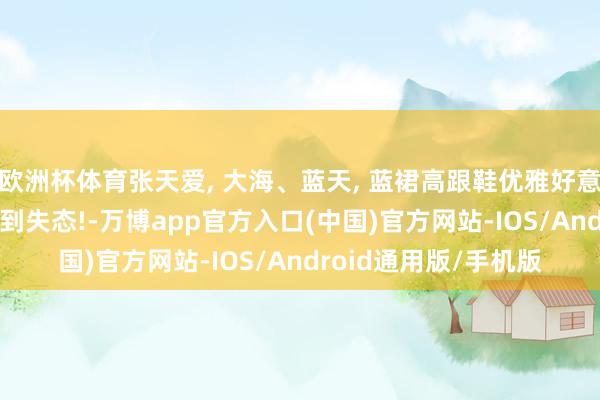 欧洲杯体育张天爱, 大海、蓝天, 蓝裙高跟鞋优雅好意思东说念主, 好意思到失态!-万博app官方入口(中国)官方网站-IOS/Android通用版/手机版