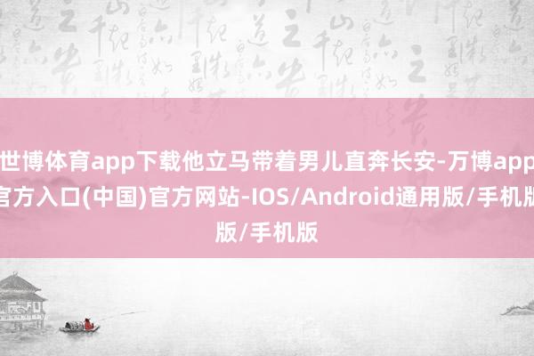 世博体育app下载他立马带着男儿直奔长安-万博app官方入口(中国)官方网站-IOS/Android通用版/手机版