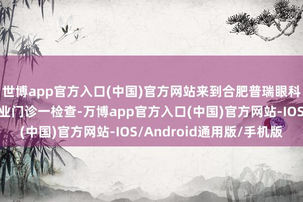 世博app官方入口(中国)官方网站来到合肥普瑞眼科病院白内障青光眼专业门诊一检查-万博app官方入口(中国)官方网站-IOS/Android通用版/手机版