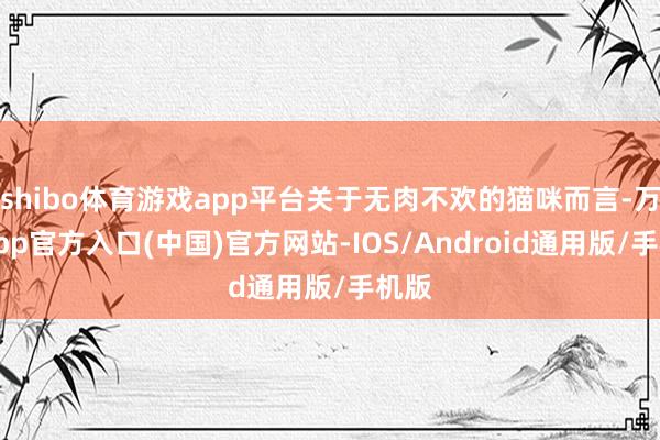 shibo体育游戏app平台关于无肉不欢的猫咪而言-万博app官方入口(中国)官方网站-IOS/Android通用版/手机版