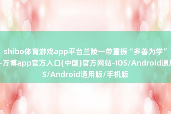 shibo体育游戏app平台兰陵一带重振“多善为学”的优良传统-万博app官方入口(中国)官方网站-IOS/Android通用版/手机版