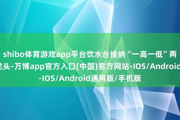 shibo体育游戏app平台饮水台接纳“一高一低”两个喷嘴式饮水龙头-万博app官方入口(中国)官方网站-IOS/Android通用版/手机版