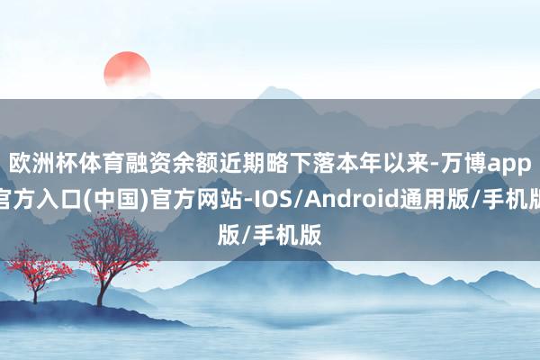 欧洲杯体育融资余额近期略下落　　本年以来-万博app官方入口(中国)官方网站-IOS/Android通用版/手机版