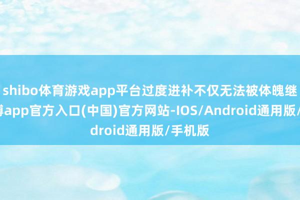 shibo体育游戏app平台过度进补不仅无法被体魄继承-万博app官方入口(中国)官方网站-IOS/Android通用版/手机版