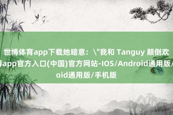 世博体育app下载她暗意：＂我和 Tanguy 颠倒欢乐-万博app官方入口(中国)官方网站-IOS/Android通用版/手机版