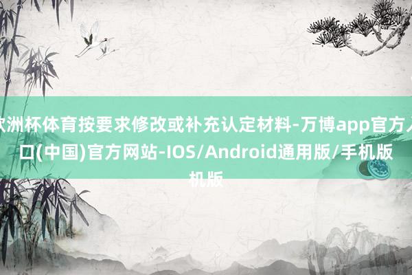 欧洲杯体育按要求修改或补充认定材料-万博app官方入口(中国)官方网站-IOS/Android通用版/手机版