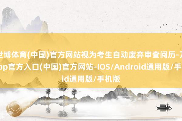 世博体育(中国)官方网站视为考生自动废弃审查阅历-万博app官方入口(中国)官方网站-IOS/Android通用版/手机版