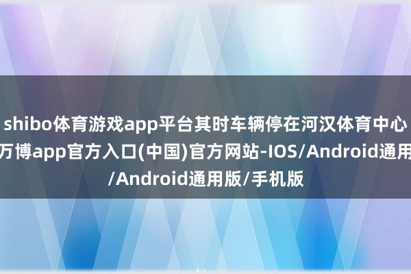 shibo体育游戏app平台其时车辆停在河汉体育中心东门隔壁-万博app官方入口(中国)官方网站-IOS/Android通用版/手机版