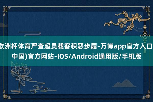 欧洲杯体育严查超员载客积恶步履-万博app官方入口(中国)官方网站-IOS/Android通用版/手机版