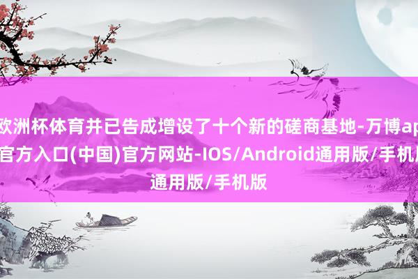 欧洲杯体育并已告成增设了十个新的磋商基地-万博app官方入口(中国)官方网站-IOS/Android通用版/手机版