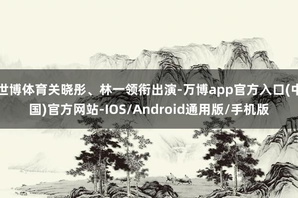 世博体育关晓彤、林一领衔出演-万博app官方入口(中国)官方网站-IOS/Android通用版/手机版
