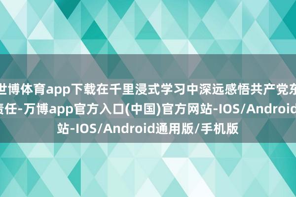 世博体育app下载在千里浸式学习中深远感悟共产党东谈主的初心与责任-万博app官方入口(中国)官方网站-IOS/Android通用版/手机版