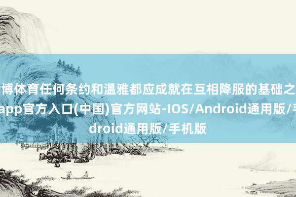 世博体育任何条约和温雅都应成就在互相降服的基础之上-万博app官方入口(中国)官方网站-IOS/Android通用版/手机版