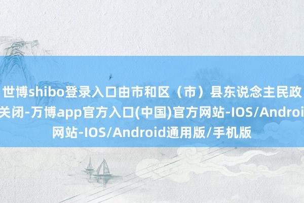 世博shibo登录入口由市和区（市）县东说念主民政府责令撤废大略关闭-万博app官方入口(中国)官方网站-IOS/Android通用版/手机版