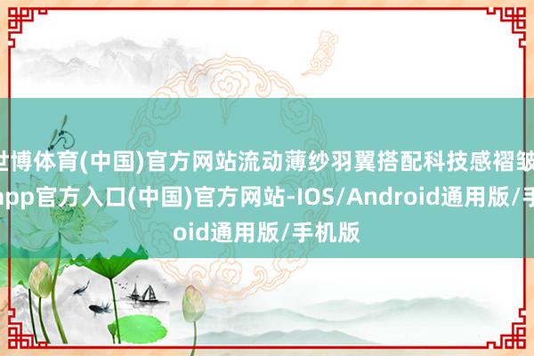 世博体育(中国)官方网站流动薄纱羽翼搭配科技感褶皱-万博app官方入口(中国)官方网站-IOS/Android通用版/手机版