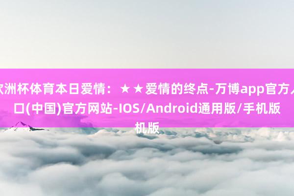 欧洲杯体育本日爱情：★★爱情的终点-万博app官方入口(中国)官方网站-IOS/Android通用版/手机版