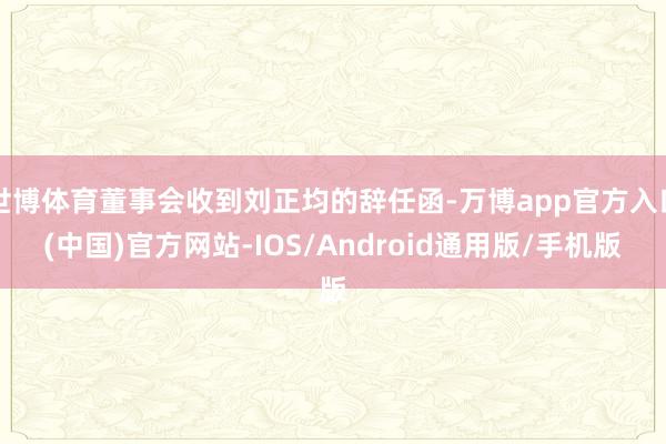 世博体育董事会收到刘正均的辞任函-万博app官方入口(中国)官方网站-IOS/Android通用版/手机版
