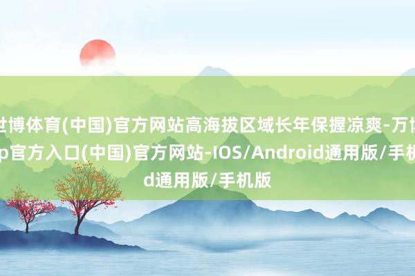 世博体育(中国)官方网站高海拔区域长年保握凉爽-万博app官方入口(中国)官方网站-IOS/Android通用版/手机版