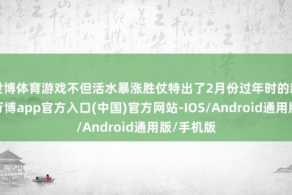 世博体育游戏不但活水暴涨胜仗特出了2月份过年时的新春版块-万博app官方入口(中国)官方网站-IOS/Android通用版/手机版
