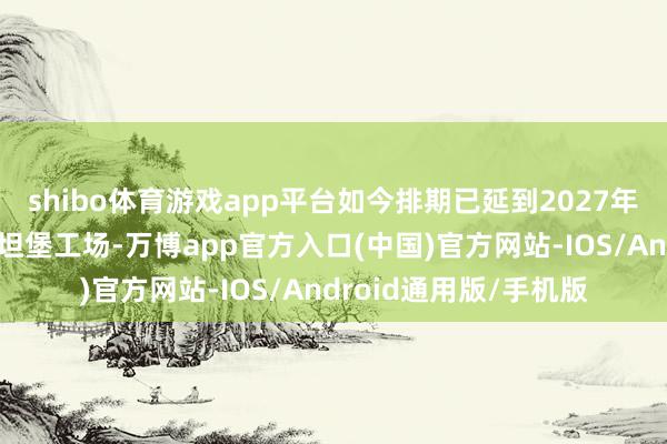 shibo体育游戏app平台如今排期已延到2027年一季度；在良马斯帕坦堡工场-万博app官方入口(中国)官方网站-IOS/Android通用版/手机版