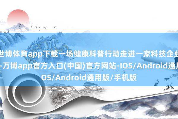 世博体育app下载一场健康科普行动走进一家科技企业的出产一线-万博app官方入口(中国)官方网站-IOS/Android通用版/手机版