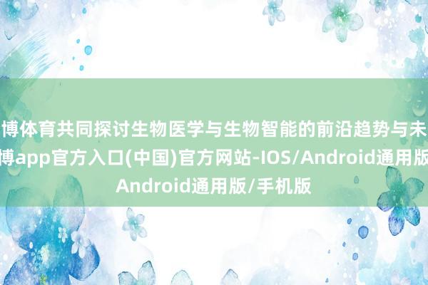 世博体育共同探讨生物医学与生物智能的前沿趋势与未来图景-万博app官方入口(中国)官方网站-IOS/Android通用版/手机版
