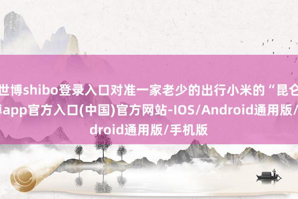 世博shibo登录入口对准一家老少的出行小米的“昆仑”-万博app官方入口(中国)官方网站-IOS/Android通用版/手机版